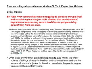 Riverine tailings disposal – case study – Ok Tedi, Papua New Guinea:

Social impacts:

By 1989, river communities were struggling to produce enough food,
   and a social impact study in 1991 showed that environmental
   degradation was causing severe hardships to peoples living
   downstream from the mine.
“This chronic build-up of waste has had a devastating effect on the 50,000 people who live in the
     120 villages along the two rivers and depend on them for subsistence fishing and other river-
     based resources. Before the mine, taro and bananas were commonly grown in village
     gardens and riverside sago palms often provided the mainstay of local diets. But since the
     early 1990s, the build-up of sediment in the rivers and subsequent flooding of forests have
     dramatically altered the local environment. Fish stocks have fallen by 70–90 percent,
     animals have migrated, and about 1,300 square kilometers of vegetation have died or
     become blighted, forcing villagers to hunt and fish over larger distances (BHP report 1999:
     9; Higgins 2002: 2). Copper concentrations in the water are about 30 times background
     levels, though the river still meets World Health Organization drinking water standards (BHP
     report 1999: 8–9)”. (World Resources Institute report: http://archive.wri.org/page.cfm?
     id=1860&z=?)

A 2001 study showed that even if mining were to stop [then], the sheer
   volume of tailings already in the river, and continued erosion from the
   waste rock dumps adjacent to the mine, would see the problems grow
   worse over the next forty years.
 