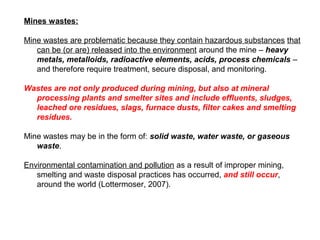Mines wastes:

Mine wastes are problematic because they contain hazardous substances that
   can be (or are) released into the environment around the mine – heavy
   metals, metalloids, radioactive elements, acids, process chemicals –
   and therefore require treatment, secure disposal, and monitoring.

Wastes are not only produced during mining, but also at mineral
  processing plants and smelter sites and include effluents, sludges,
  leached ore residues, slags, furnace dusts, filter cakes and smelting
  residues.

Mine wastes may be in the form of: solid waste, water waste, or gaseous
   waste.

Environmental contamination and pollution as a result of improper mining,
   smelting and waste disposal practices has occurred, and still occur,
   around the world (Lottermoser, 2007).
 