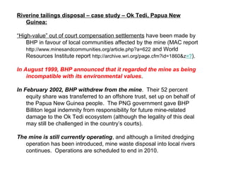 Riverine tailings disposal – case study – Ok Tedi, Papua New
   Guinea:

“High-value” out of court compensation settlements have been made by
    BHP in favour of local communities affected by the mine (MAC report
    http://www.minesandcommunities.org/article.php?a=622 and World
    Resources Institute report http://archive.wri.org/page.cfm?id=1860&z=?).

In August 1999, BHP announced that it regarded the mine as being
    incompatible with its environmental values.

In February 2002, BHP withdrew from the mine. Their 52 percent
    equity share was transferred to an offshore trust, set up on behalf of
    the Papua New Guinea people. The PNG government gave BHP
    Billiton legal indemnity from responsibility for future mine-related
    damage to the Ok Tedi ecosystem (although the legality of this deal
    may still be challenged in the country’s courts).

The mine is still currently operating, and although a limited dredging
   operation has been introduced, mine waste disposal into local rivers
   continues. Operations are scheduled to end in 2010.
 