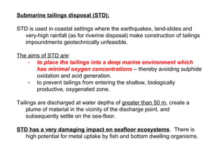 Submarine tailings disposal (STD):

STD is used in coastal settings where the earthquakes, land-slides and
  very-high rainfall (as for riverine disposal) make construction of tailings
  impoundments geotechnically unfeasible.

The aims of STD are:
    - to place the tailings into a deep marine environment which
       has minimal oxygen concentrations – thereby avoiding sulphide
       oxidation and acid generation.
    - to prevent tailings from entering the shallow, biologically
       productive, oxygenated zone.

Tailings are discharged at water depths of greater than 50 m, create a
    plume of material in the vicinity of the discharge point, and
    subsequently settle on the sea-floor.

STD has a very damaging impact on seafloor ecosystems. There is
  high potential for metal uptake by fish and bottom dwelling organisms.
 