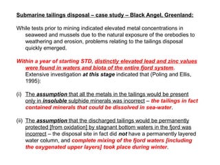 Submarine tailings disposal – case study – Black Angel, Greenland:

While tests prior to mining indicated elevated metal concentrations in
   seaweed and mussels due to the natural exposure of the orebodies to
   weathering and erosion, problems relating to the tailings disposal
   quickly emerged.

Within a year of starting STD, distinctly elevated lead and zinc values
   were found in waters and biota of the entire fjord system.
   Extensive investigation at this stage indicated that (Poling and Ellis,
   1995):

(i) The assumption that all the metals in the tailings would be present
    only in insoluble sulphide minerals was incorrect – the tailings in fact
    contained minerals that could be dissolved in sea-water.

(ii) The assumption that the discharged tailings would be permanently
     protected [from oxidation] by stagnant bottom waters in the fjord was
     incorrect – the disposal site in fact did not have a permanently layered
     water column, and complete mixing of the fjord waters [including
     the oxygenated upper layers] took place during winter.
 