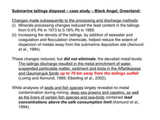 Submarine tailings disposal – case study – Black Angel, Greenland:

Changes made subsequently to the processing and discharge methods:
(i) Minerals processing changes reduced the lead content in the tailings
     from 0.4% Pb in 1973 to 0.18% Pb in 1989.
(ii) Increasing the density of the tailings, by addition of seawater and
     coagulation and flocculation chemicals, helped reduce the extent of
     dispersion of metals away from the submarine deposition site (Asmund
     et al., 1994).

These changes reduced, but did not eliminate, the elevated metal levels.
   The tailings discharge resulted in the metal enrichment of water,
   suspended particulate matter, sediment and biota in the Affarlikassaa
   and Qaumarujuk fjords up to 70 km away from the tailings outfall
   (Loring and Asmund, 1989; Elberling et al., 2002).

While analyses of seals and fish species largely revealed no metal
   contamination during mining, deep sea prawns and capelins, as well
   as the livers of certain fish species and sea-birds contained lead
   concentrations above the safe consumption limit (Asmund et al.,
   1994).
 