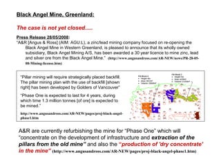 Black Angel Mine, Greenland:

The case is not yet closed.....
Press Release 28/05/2008:
“A&R [Angus & Ross] (AIM: AGU.L), a zinc/lead mining company focused on re-opening the
    Black Angel Mine in Western Greenland, is pleased to announce that its wholly owned
    subsidiary, Black Angel Mining A/S, has been awarded a 30 year licence to mine zinc, lead
    and silver ore from the Black Angel Mine.” (http://www.angusandross.com/AR-NEW/news/PR-28-05-
    08-Mining-license.htm)


  “Pillar mining will require strategically placed backfill.
  The pillar mining plan with the use of backfill [shown
  right] has been developed by Golders of Vancouver”
  “Phase One is expected to last for 4 years, during
  which time 1.3 million tonnes [of ore] is expected to
  be mined.”
  http://www.angusandross.com/AR-NEW/pages/proj-black-angel-
  phase1.htm


 A&R are currently refurbishing the mine for “Phase One” which will
 “concentrate on the development of infrastructure and extraction of the
 pillars from the old mine” and also the “production of 'dry concentrate'
 in the mine” (http://www.angusandross.com/AR-NEW/pages/proj-black-angel-phase1.htm)
 