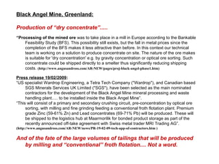 Black Angel Mine, Greenland:

Production of “dry concentrate”.....
“Processing of the mined ore was to take place in a mill in Europe according to the Bankable
    Feasibility Study (BFS). This possibility still exists, but the fall in metal prices since the
    completion of the BFS makes it less attractive than before. In this context our technical
    team is working on a solution to produce concentrate on site. The nature of the ore makes
    is suitable for 'dry concentration' e.g. by gravity concentration or optical ore sorting. Such
    concentrate could be shipped directly to a smelter thus significantly reducing shipping
    costs. (http://www.angusandross.com/AR-NEW/pages/proj-black-angel-phase1.htm)

Press release 19/02/2009:
“US specialist Wardrop Engineering, a Tetra Tech Company ("Wardrop"), and Canadian based
     SGS Minerals Services UK Limited ("SGS"), have been selected as the main nominated
     contractors for the development of the Black Angel Mine mineral processing and waste
     handling plant..... to be installed inside the Black Angel Mine”.
“This will consist of a primary and secondary crushing circuit, pre-concentration by optical ore
     sorting, with milling and fine grinding feeding a conventional froth flotation plant. Premium
     grade Zinc (59-61% Zn) and Lead concentrates (69-71% Pb) will be produced. These will
     be shipped to the logistics hub at Maarmorilik for bonded product storage as part of the
     recently announced off-take agreement with Swiss metal trader MRI Trading AG”.
(http://www.angusandross.com/AR-NEW/news/PR-19-02-09-tech-app-of-contractors.htm )

And of the fate of the large volumes of tailings that will be produced
  by milling and “conventional” froth flotation.... Not a word.
 