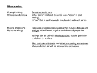 Mine wastes:

Open-pit mining      Produces waste rock:
Underground mining   either barren host rock (referred to as “spoils” in coal
                     mining),
                     or “ore” that is too low-grade, overburden soils and sands.


Mineral processing   Produces processed solid wastes that includes tailings and
Hydrometallurgy      sludges with different physical and chemical properties.

                     Tailings can be used as mining back-fill, but are generally
                     contained on surface.

                     Also produces mill-water and other processing waste-water
                     also produced, as well as atmospheric emissions.
 