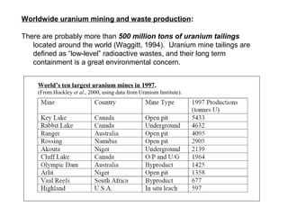 Worldwide uranium mining and waste production:

There are probably more than 500 million tons of uranium tailings
   located around the world (Waggitt, 1994). Uranium mine tailings are
   defined as “low-level” radioactive wastes, and their long term
   containment is a great environmental concern.


     World’s ten largest uranium mines in 1997.
     (From Hockley et al., 2000, using data from Uranium Institute).
 