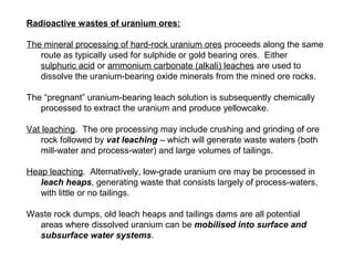 Radioactive wastes of uranium ores:

The mineral processing of hard-rock uranium ores proceeds along the same
   route as typically used for sulphide or gold bearing ores. Either
   sulphuric acid or ammonium carbonate (alkali) leaches are used to
   dissolve the uranium-bearing oxide minerals from the mined ore rocks.

The “pregnant” uranium-bearing leach solution is subsequently chemically
   processed to extract the uranium and produce yellowcake.

Vat leaching. The ore processing may include crushing and grinding of ore
   rock followed by vat leaching – which will generate waste waters (both
   mill-water and process-water) and large volumes of tailings.

Heap leaching. Alternatively, low-grade uranium ore may be processed in
   leach heaps, generating waste that consists largely of process-waters,
   with little or no tailings.

Waste rock dumps, old leach heaps and tailings dams are all potential
  areas where dissolved uranium can be mobilised into surface and
  subsurface water systems.
 