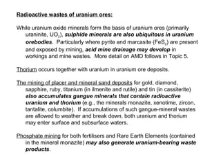 Radioactive wastes of uranium ores:

While uranium oxide minerals form the basis of uranium ores (primarily
   uraninite, UO2), sulphide minerals are also ubiquitous in uranium
   orebodies. Particularly where pyrite and marcasite (FeS2) are present
   and exposed by mining, acid mine drainage may develop in
   workings and mine wastes. More detail on AMD follows in Topic 5.

Thorium occurs together with uranium in uranium ore deposits.

The mining of placer and mineral sand deposits for gold, diamond,
   sapphire, ruby, titanium (in ilmenite and rutile) and tin (in cassiterite)
   also accumulates gangue minerals that contain radioactive
   uranium and thorium (e.g., the minerals monazite, xenotime, zircon,
   tantalite, columbite). If accumulations of such gangue-mineral wastes
   are allowed to weather and break down, both uranium and thorium
   may enter surface and subsurface waters.

Phosphate mining for both fertilisers and Rare Earth Elements (contained
   in the mineral monazite) may also generate uranium-bearing waste
   products.
 