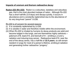Impacts of uranium and thorium radioactive decay:

Radon-222 (Rn-222). Radon is a colourless, tasteless and odourless
   gas, that is the most abundant isotope of radon. Although Rn-222
   has a short half-life (3.8 days) and decays quickly, it occurs in
   abundance and is constantly replenished due to the abundance of
   its very long-lived “parent” U-238.

Rn-222 is of concern for several reasons:
(i) It is constantly replenished by U-238.
(ii) It is soluble in water and therefore mobile within the environment.
(iii) When Rn-222 is inhaled by humans its decay products are solid and
      become lodged in the lungs, and are themselves highly radiotoxic –
      polonium-218, lead-214, and bismuth-214 – emitting α, β and γ
      radiation and inducing lung cancer. Radioactive lead-210, near the
      end of the decay series, has a half-life of 22.5 years, so will remain
      resident in lungs for most of a person’s lifetime, emitting β radiation
      and generating further radioactive “progeny”.
 