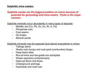 Sulphidic mine wastes:

Sulphide wastes are the biggest problem on mines because of
   potential for generating acid mine waters. Pyrite is the major
   concern.

Sulphide minerals occur abundantly in many types of deposits
    - Metallic ore (Cu, Pb, Zn, Au, Ni, U, Fe)
    - Phosphate ores
    - Coal seams
    - Oil shales
    - Mineral sands

Sulphide minerals may be exposed (just about) everywhere in mines
    - Tailings dams
    - Waste rock dumps and coal spoil (overburden) heaps
    - Heap leach piles
    - Run-of-mine and low-grade ore stockpiles
    - Waste repository embankments
    - Open-pit floors and faces
    - Underground workings
    - Haulroads and road cuts
 