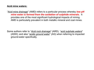 Acid mine waters:

“Acid mine drainage” (AMD) refers to a particular process whereby low pH
    mine water is formed from the oxidation of sulphide minerals. It
    provides one of the most significant hydrological impacts of mining.
    AMD is particularly prevalent in both metallic mineral and coal mines.



Some authors refer to “Acid rock drainage” (ARD), “acid sulphate waters”
  (ASW); and also “acidic ground water” (AG) when referring to impacted
  ground-water specifically.
 