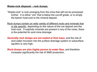 Waste-rock disposal – rock dumps:

“Waste-rock” is rock emerging from the mine that will not be processed
   further. It is either “ore” that is below the cut-off grade, or is simply
   the barren host-rock to the mineral deposit.

Rock dumps contain an wide variety of different rocks and minerals that
   is site specific, depending on the nature of the ore deposit and the
   host-rock. If sulphide minerals are present in any of the rocks, there
   is the potential for acid mine drainage.

Generally rock dumps are not sealed at their base, and the risk of
  acid water incursion into the surface drainage system or subsurface
  aquifers is very high.

Rock dumps are also highly porous to water flow, and therefore
   increases significantly the risk of AMD production.
 