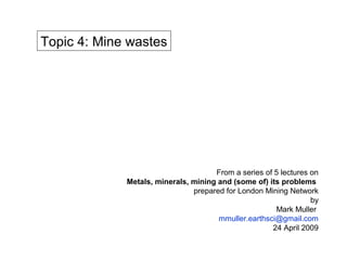 Topic 4: Mine wastes




                                     From a series of 5 lectures on
             Metals, minerals, mining and (some of) its problems
                               prepared for London Mining Network
                                                                 by
                                                      Mark Muller
                                      mmuller.earthsci@gmail.com
                                                     24 April 2009
 