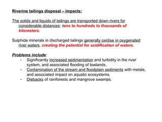 Riverine tailings disposal – impacts:

The solids and liquids of tailings are transported down rivers for
   considerable ...