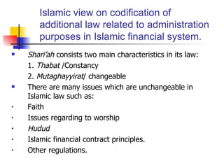 Islamic view on codification of additional law related to administration purposes in Islamic financial system. Shari’ah  consists two main characteristics in its law: 1.  Thabat  /Constancy 2.  Mutaghayyirat / changeable There are many issues which are unchangeable in Islamic law such as: Faith Issues regarding to worship Hudud Islamic financial contract principles. Other regulations. 