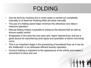 FOLDING
• Can be done by machine but in most cases is carried out completely
manually or at least the finishing folds are done manually
• The use of a folding stand helps minimize this otherwise very labour-
intensive operation
• Manual folding makes it possible to achiecve the desired fold as well as
ensure quality control
• Employees in this area the one ones who 'reject' stained linen and are a
good source for ascertaining what types and quantities of stains commonly
occur
• This is an important stage in the processing of laundered linen as it can be
the 'bottleneck' in an otherwise efficient laundry operation
• Correcct folding is important to the appearance of the article and makes it
convenient to store and use
 