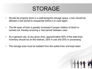 STORAGE
• Should be properly done in a well-designed storage space. Linen should be
allowed a rest period to recuperate before it is used again
• The life span of linen is greatly increased if proper rotation of stock is
carried out, thereby ensuring a 'rest period' between uses
• As a general rule, at any given time, approximately 50% of the total linen
inventory should be on the shelves, 25% in use and 25% in processing
• The storage area must be isolated from the soiled linen and kept clean
 