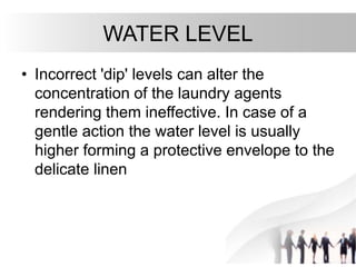 WATER LEVEL
• Incorrect 'dip' levels can alter the
concentration of the laundry agents
rendering them ineffective. In case of a
gentle action the water level is usually
higher forming a protective envelope to the
delicate linen
 