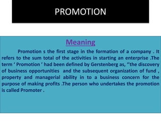 PROMOTION 
Meaning 
Promotion s the first stage in the formation of a company . It 
refers to the sum total of the activities in starting an enterprise .The 
term ‘ Promotion ’ had been defined by Gerstenberg as, ‘’the discovery 
of business opportunities and the subsequent organization of fund , 
property and managerial ability in to a business concern for the 
purpose of making profits .The person who undertakes the promotion 
is called Promoter . 
 
