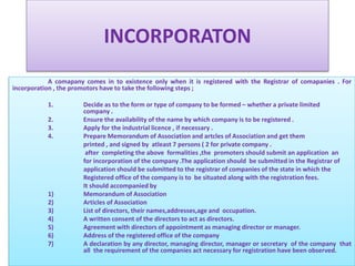 INCORPORATON 
A comapany comes in to existence only when it is registered with the Registrar of comapanies . For 
incorporation , the promotors have to take the following steps ; 
1. Decide as to the form or type of company to be formed – whether a private limited 
company . 
2. Ensure the availability of the name by which company is to be registered . 
3. Apply for the industrial licence , if necessary . 
4. PrepareMemorandumof Association and artcles of Association and get them 
printed , and signed by atleast 7 persons ( 2 for private company . 
after completing the above formalities ,the promoters should submit an application an 
for incorporation of the company .The application should be submitted in the Registrar of 
application should be submitted to the registrar of companies of the state in which the 
Registered office of the company is to be situated along with the registration fees. 
It should accompanied by 
1) Memorandum of Association 
2) Articles of Association 
3) List of directors, their names,addresses,age and occupation. 
4) A written consent of the directors to act as directors. 
5) Agreement with directors of appointment as managing director or manager. 
6) Address of the registered office of the company 
7) A declaration by any director, managing director, manager or secretary of the company that 
all the requirement of the companies act necessary for registration have been observed. 
 
