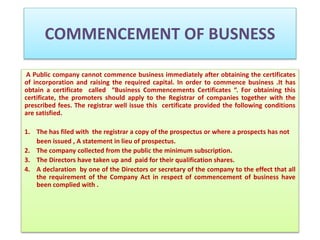 COMMENCEMENT OF BUSNESS 
A Public company cannot commence business immediately after obtaining the certificates 
of incorporation and raising the required capital. In order to commence business .It has 
obtain a certificate called “Business Commencements Certificates “. For obtaining this 
certificate, the promoters should apply to the Registrar of companies together with the 
prescribed fees. The registrar well issue this certificate provided the following conditions 
are satisfied. 
1. The has filed with the registrar a copy of the prospectus or where a prospects has not 
been issued , A statement in lieu of prospectus. 
2. The company collected from the public the minimum subscription. 
3. The Directors have taken up and paid for their qualification shares. 
4. A declaration by one of the Directors or secretary of the company to the effect that all 
the requirement of the Company Act in respect of commencement of business have 
been complied with . 
