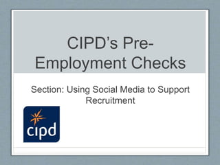 CIPD’s Pre-
Employment Checks
Section: Using Social Media to Support
Recruitment
 