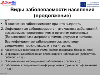 Виды заболеваемости населения
(продолжение)
• В статистике заболеваемости принято выделять:
2. Инфекционная заболеваемость - это частота заболеваний,
вызываемых проникновением в организм патогенных
(болезнетворных) микроорганизмов, вирусов и прионов.
Все инфекционные заболевания согласно виду
уведомления можно выделить на 4 группы:
a. Карантинные заболевания (чума, желтая лихорадка, брюшной тиф)
b. Инфекционные заболевания диспансерного наблюдения (туберкулез,
сифилис и т.д.)
c. Эпидемические инфекционные заболевания (грипп и т.д.)
d. Заболевания специального информирования (брюшной тиф, менингит
и т.д.)
 