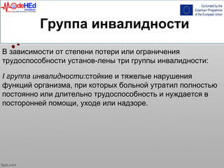 Группа инвалидности
В зависимости от степени потери или ограничения
трудоспособности установ-лены три группы инвалидности:
I группа инвалидности:стойкие и тяжелые нарушения
функций организма, при которых больной утратил полностью
постоянно или длительно трудоспособность и нуждается в
посторонней помощи, уходе или надзоре.
 