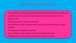 PRACTISING NEW VOCABULARY
When children are listening to you they often repeat words and phrases naturally and
spontaneously. When you are introducing new vocabulary and learners want to
speak, you can:
 Encourage them to repeat the new items.
 Use pictures, sounds, and other senses, e.g. touch and feel materials, to support
meaning.
 Use gestures, movement, and actions.
 Get children to colour pictures of the new things they can name.
 Repeat new words as often as possible and use them in context.
 