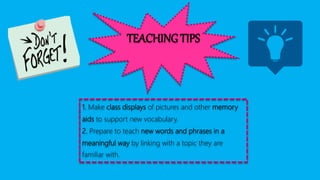 TEACHING TIPS
1. Make class displays of pictures and other memory
aids to support new vocabulary.
2. Prepare to teach new words and phrases in a
meaningful way by linking with a topic they are
familiar with.
 