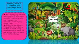 Guessing, either or
questions and
classifying activities
 This is an easy way to extend
any activity and it lets children
repeat for a purpose, practice
new vocabulary and
consolidate vocabulary they
already know.
 Children are learning new
things all the time so it's easy
for them to forget. To help
children remember we can use
new words and phrases several
times in different ways.
 