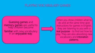 PLAYING VOCABULARY GAMES
Guessing games and
memory games are useful to
help children become
familiar with new vocabulary
in an enjoyable way.
When you show children what to
do and at the same time give
instructions for games in English,
they are listening to you with a
real purpose - to find out how to
play. They are also absorbing new
vocabulary and intonation
patterns.
 