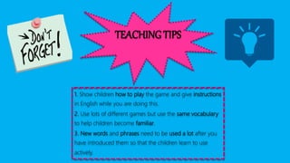 TEACHING TIPS
1. Show children how to play the game and give instructions
in English while you are doing this.
2. Use lots of different games but use the same vocabulary
to help children become familiar.
3. New words and phrases need to be used a lot after you
have introduced them so that the children learn to use
actively.
 