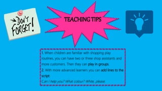 TEACHING TIPS
1. When children are familiar with shopping play
routines, you can have two or three shop assistants and
more customers. Then they can play in groups.
2. With more advanced learners you can add lines to the
script:
Can I help you? What colour? White, please.
 
