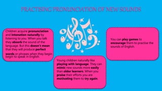 PRACTISING PRONUNCIATION OF NEW SOUNDS
Children acquire pronunciation
and intonation naturally by
listening to you. When you talk
they absorb the sound of the
language. But this doesn’t mean
that they will produce perfect
words or phrases when they begin
begin to speak in English.
Young children naturally like
playing with language. They can
mimic new sounds more easily
than older learners. When you
praise their efforts you are
motivating them to try again.
You can play games to
encourage them to practise the
sounds of English.
 