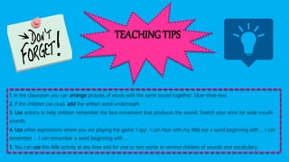 TEACHING TIPS
1. In the classroom you can arrange pictures of words with the same sound together: blue-shoe-two.
2. If the children can read, add the written word underneath.
3. Use actions to help children remember the face movement that produces the sound: Stretch your arms for wide mouth
sounds.
4. Use other expressions where you are playing the game 'I spy'. I can hear with my little ear a word beginning with ... I can
remember ... I can remember a word beginning with ...
5. You can use this little activity at any time and for one or two words to remind children of sounds and vocabulary.
 