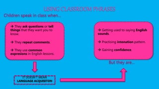 USING CLASSROOM PHRASES
Children speak in class when…
 They ask questions or tell
things that they want you to
know.
 They repeat comments.
 They use common
expresions in English lessons.
IT DOESN’T MEAN
LANGUAGE ACQUISITON
But they are…
 Getting used to saying English
sounds.
 Practising intonation pattern.
 Gaining confidence.
 