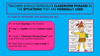 TEACHERS SHOULD INTRODUCE CLASSROOM PHRASES IN
THE SITUATIONS THEY ARE NORMALLY USED
In order to remember new phrases we can…
1st. Tell their meaning to the students.
2nd. Say it in English and then students repeat
it.
3rd. Create a “Classroom Phrases Corner” with
a set of the most common expressions.
4th. Read these expressions once a week to
automate their use.
 