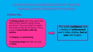 SAYING RHYMES AND SINGING SONGS TO PRACTISE
PRONUNCIATION, STRESS AND INTONATION
Children like…
 Doing actions when they watch and
listen to their teacher saying rhymes
and chants. They soon begin to repeat
the words as they do the actions. This is
a type of conversation with the
teacher.
 Singing and performing.
 Learning songs that they can sing
at home.
This builds confidence and
a feeling of achievement
and it helps children feel at
ease with English.
 