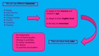 We can use different resources:
 Songs
 Jolly Phonics
 Rhymes
 Tongue twister
 Chants
 Limericks
 Poetries
1. Adapt to the interest and
children’s age.
2. Adapt to their English level.
3. Be easy to remember.
They can have many uses.
· For enjoyment.
· Part of teaching plan.
· Change in activities.
· To revise vocabulary.
· For drama.
· To practise punctuation.
 
