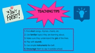 TEACHING TIPS
1. First short songs, rhymes, chants, etc.
2. Use familiar topics they are learning about.
3. Make sure they understand the gist of the lines.
4. Play with sounds.
5. Use simple instruments like bell.
6. Encourage them to say it outside school.
 