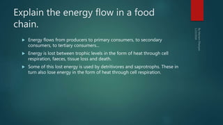 Explain the energy flow in a food
chain.
 Energy flows from producers to primary consumers, to secondary
consumers, to tertiary consumers...
 Energy is lost between trophic levels in the form of heat through cell
respiration, faeces, tissue loss and death.
 Some of this lost energy is used by detritivores and saprotrophs. These in
turn also lose energy in the form of heat through cell respiration.
 