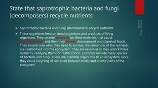 State that saprotrophic bacteria and fungi
(decomposers) recycle nutrients
 Saprotrophic bacteria and fungi (decomposers) recycle nutrients.
 These organisms feed on dead organisms and products of living
organisms. They secrete enzymes on these materials that cause
decomposition, and then they absorb decomposed and digested foods.
They absorb only what they need to survive, the remainder of the nutrients
are reabsorbed into the ecosystem. They are essential as they unlock these
nutrients, readying them for reabsorption. Examples include many species
of bacteria and fungi. These are essential organisms to an ecosystem, since
they cause recycling of materials between biotic and abiotic parts of the
ecosystem.
 