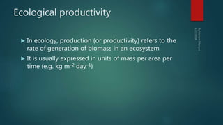 Ecological productivity
 In ecology, production (or productivity) refers to the
rate of generation of biomass in an ecosystem
 It is usually expressed in units of mass per area per
time (e.g. kg m–2 day–1)
 
