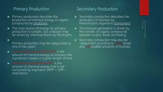 Primary Production
 Primary production describes the
production of chemical energy in organic
compounds by producers
 The main source of energy for primary
production is sunlight, but a fraction may
be driven by chemosynthesis by lithotrophs

Primary production may be categorized as
one of two types:
 Gross primary production (GPP) is the
amount of chemical energy as biomass that
a producer creates in a given length of time
 Net primary production (NPP) is the
amount of chemical energy that is not
consumed by respiration (NPP = GPP –
respiration)
Secondary Production
 Secondary production describes the
generation of biomass by
heterotrophic organisms (consumers)
 This biomass generation is driven by
the transfer of organic compounds
between trophic levels via feeding
 Secondary production may also be
categorized according to gross (total)
and net (usable) amounts of biomass
 