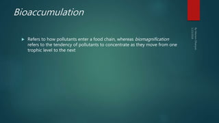 Bioaccumulation
 Refers to how pollutants enter a food chain, whereas biomagnification
refers to the tendency of pollutants to concentrate as they move from one
trophic level to the next
 