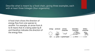 Describe what is meant by a food chain, giving three examples, each
with at least three linkages (four organisms)
 A food chain shows the direction of
energy flow from one species to
another. For example, an arrow from A
to B means that A is being eaten by B
and therefore indicates the direction of
the energy flow.
 
