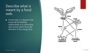 Describe what is
meant by a food
web.
 A food web is a diagram that
shows all the feeding
relationships in a community
with arrows which show the
direction of the energy flow
 