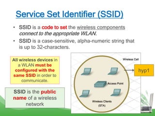 Service Set Identifier (SSID)
• SSID is a code to set the wireless components
connect to the appropriate WLAN.
• SSID is a case-sensitive, alpha-numeric string that
is up to 32-characters.
All wireless devices in
a WLAN must be
configured with the
same SSID in order to
communicate.
SSID is the public
name of a wireless
network
hyp1
 