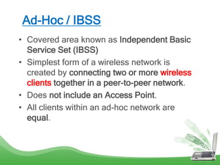Ad-Hoc / IBSS
• Covered area known as Independent Basic
Service Set (IBSS)
• Simplest form of a wireless network is
created by connecting two or more wireless
clients together in a peer-to-peer network.
• Does not include an Access Point.
• All clients within an ad-hoc network are
equal.
 